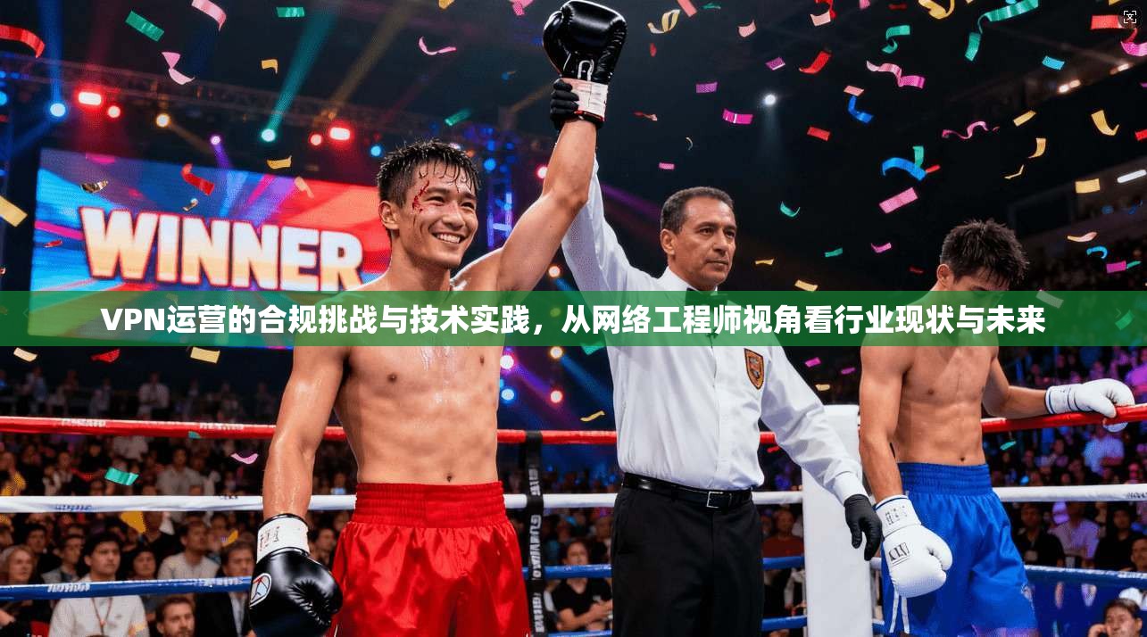 VPN运营的合规挑战与技术实践,从网络工程师视角看行业现状与未来