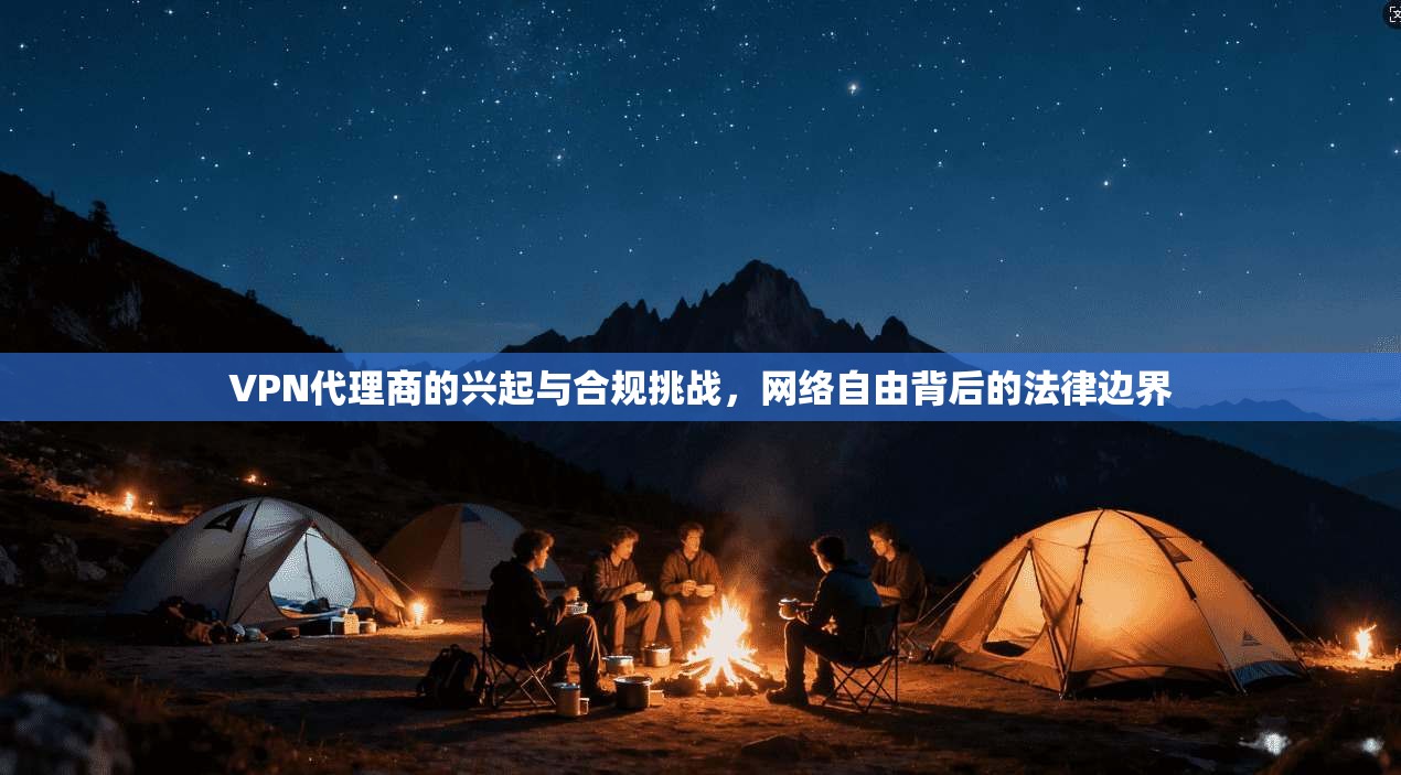 VPN代理商的兴起与合规挑战，网络自由背后的法律边界