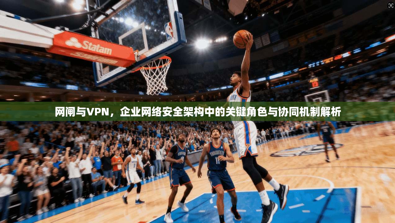 网闸与VPN，企业网络安全架构中的关键角色与协同机制解析