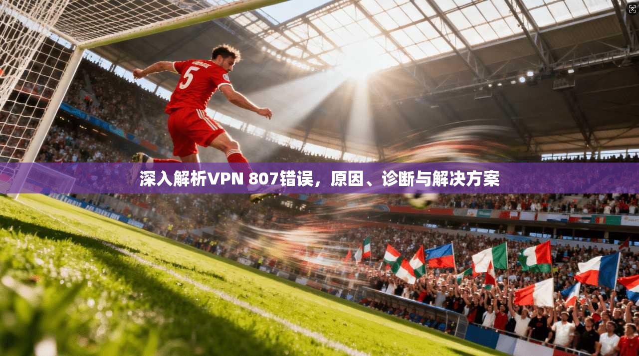 深入解析VPN 807错误,原因、诊断与解决方案