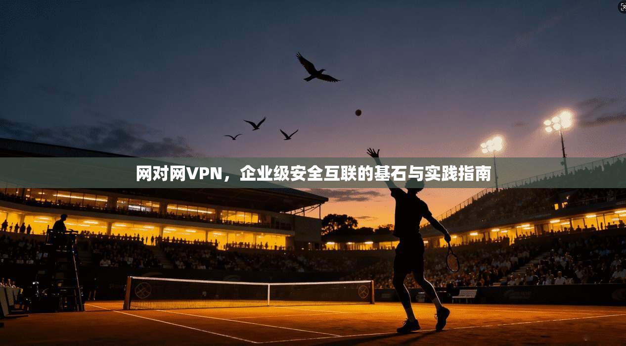 网对网VPN，企业级安全互联的基石与实践指南
