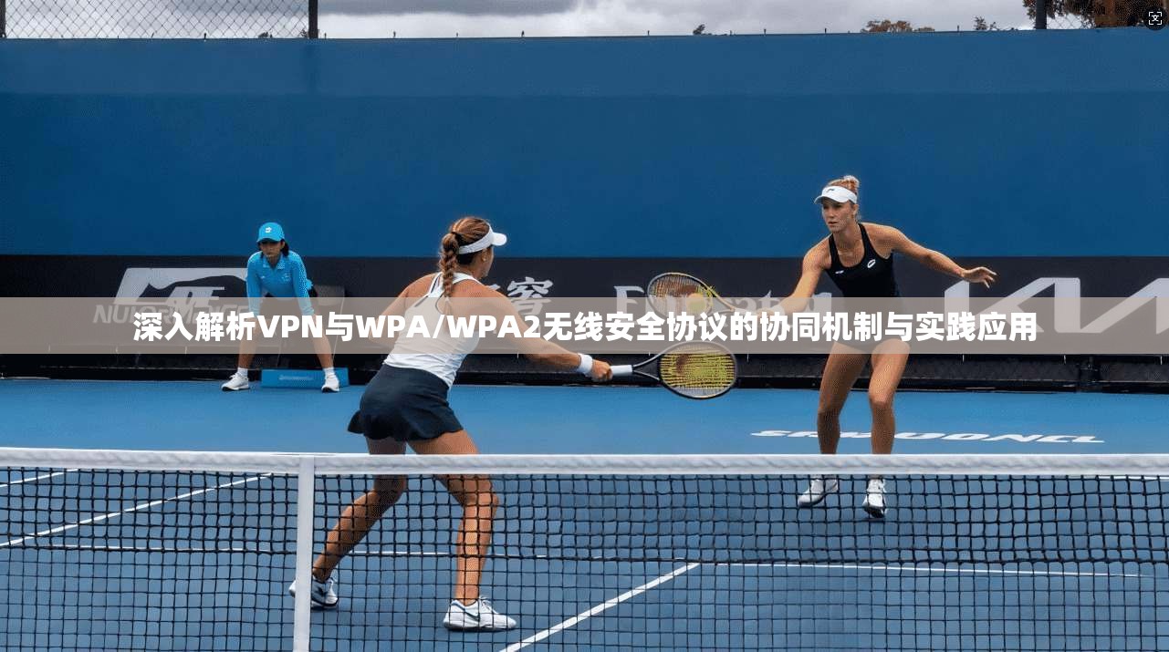 深入解析VPN与WPA/WPA2无线安全协议的协同机制与实践应用