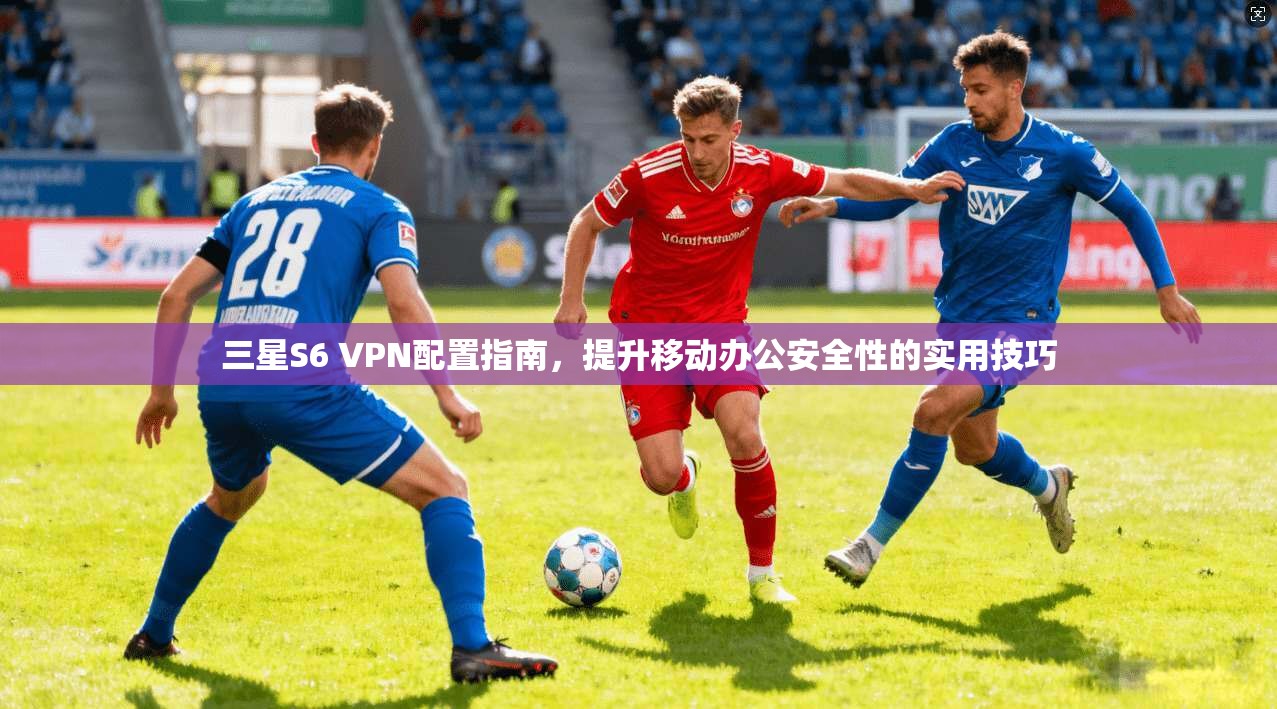 三星S6 VPN配置指南，提升移动办公安全性的实用技巧