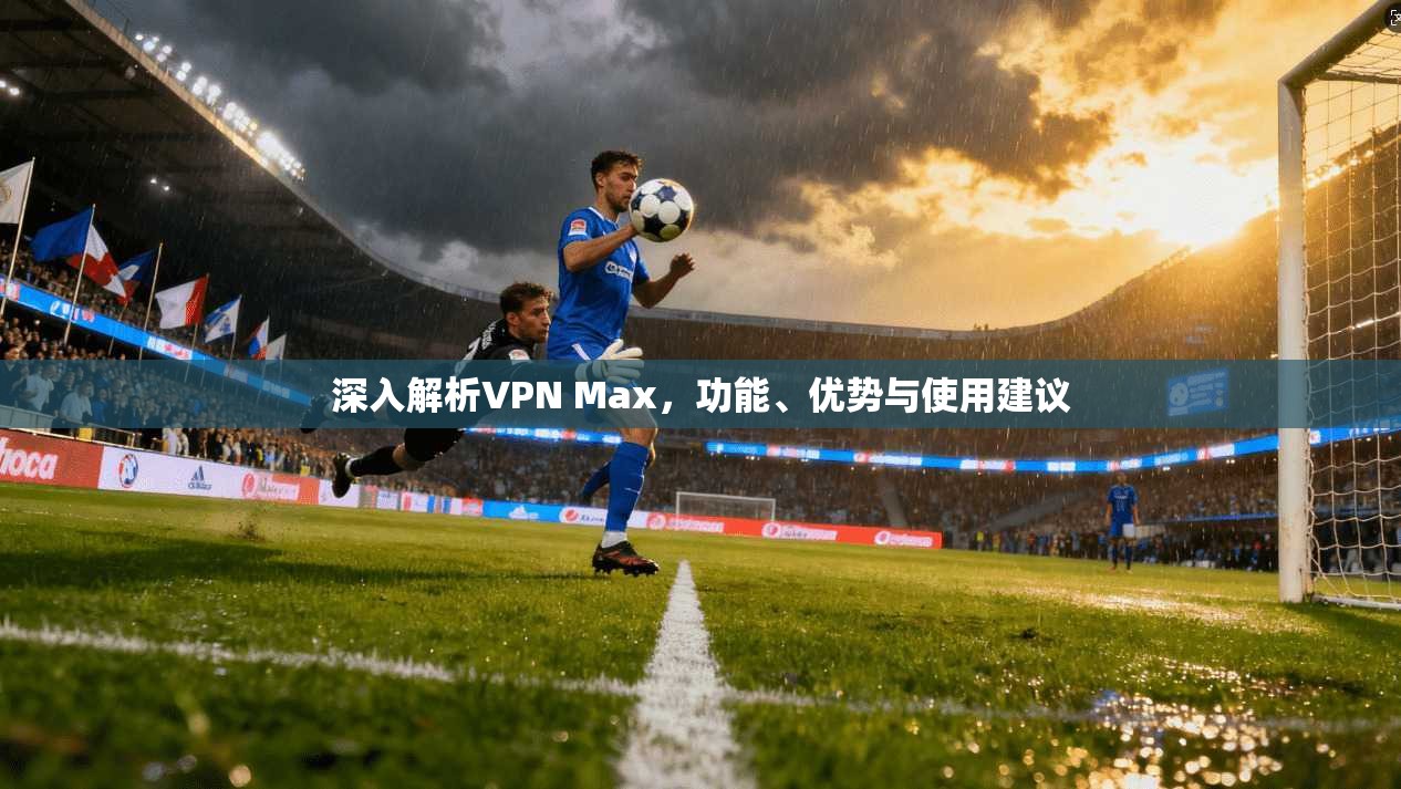 深入解析VPN Max，功能、优势与使用建议