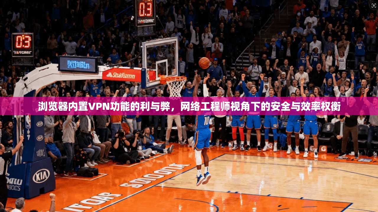 浏览器内置VPN功能的利与弊，网络工程师视角下的安全与效率权衡