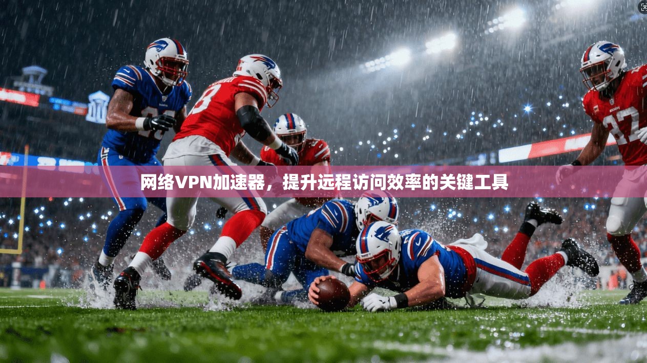 网络VPN加速器，提升远程访问效率的关键工具