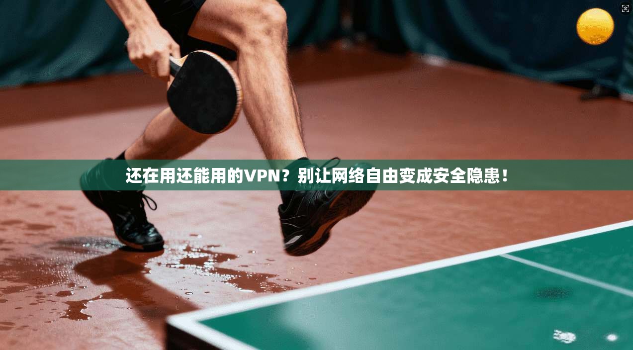 还在用还能用的VPN？别让网络自由变成安全隐患！