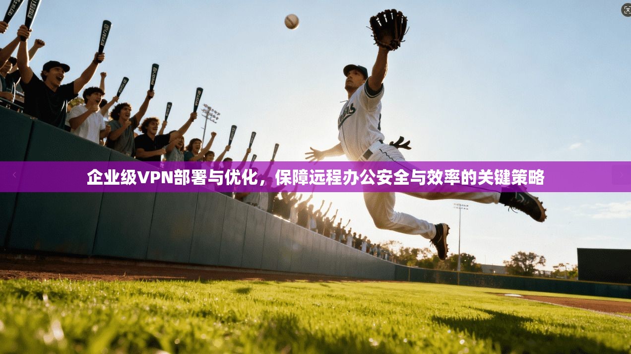 企业级VPN部署与优化，保障远程办公安全与效率的关键策略