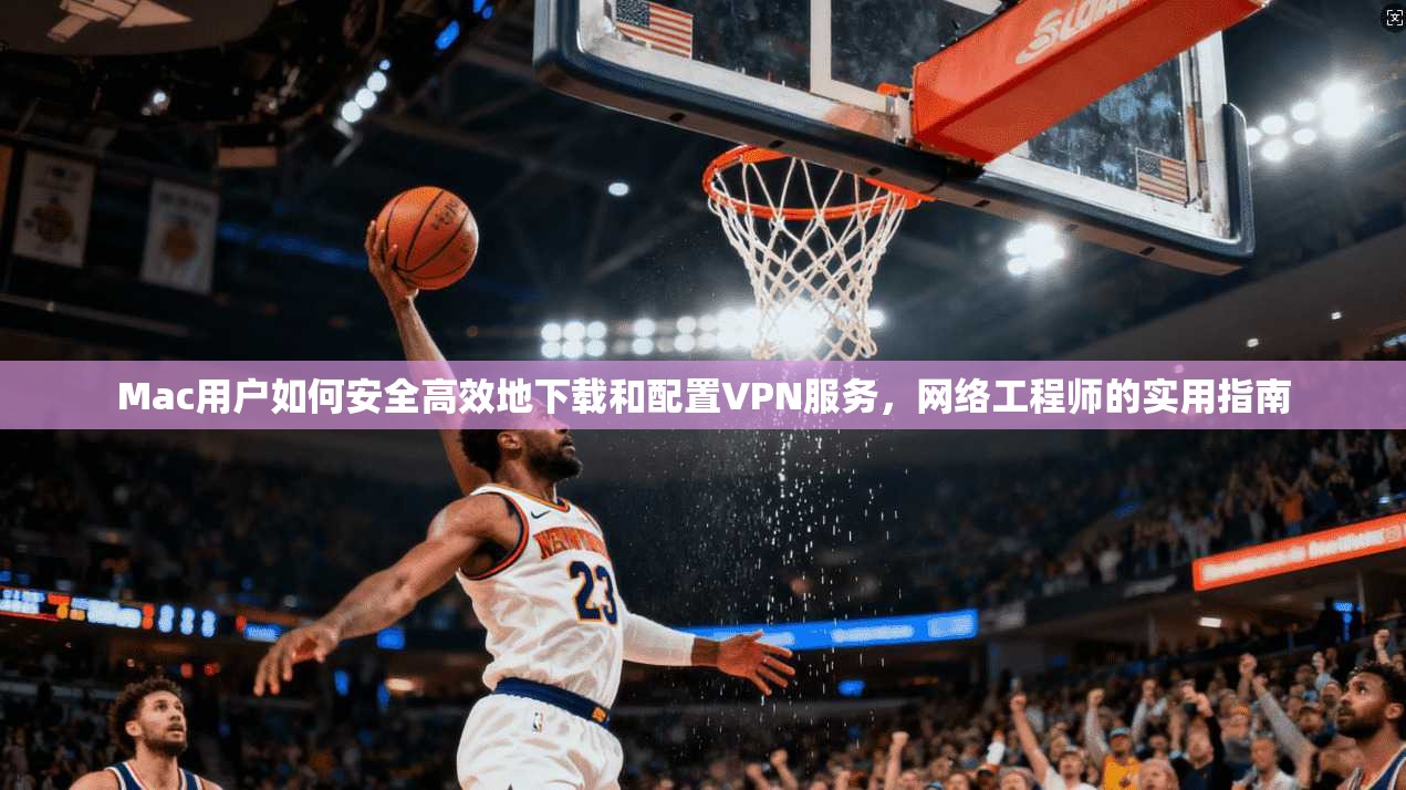 Mac用户如何安全高效地下载和配置VPN服务，网络工程师的实用指南