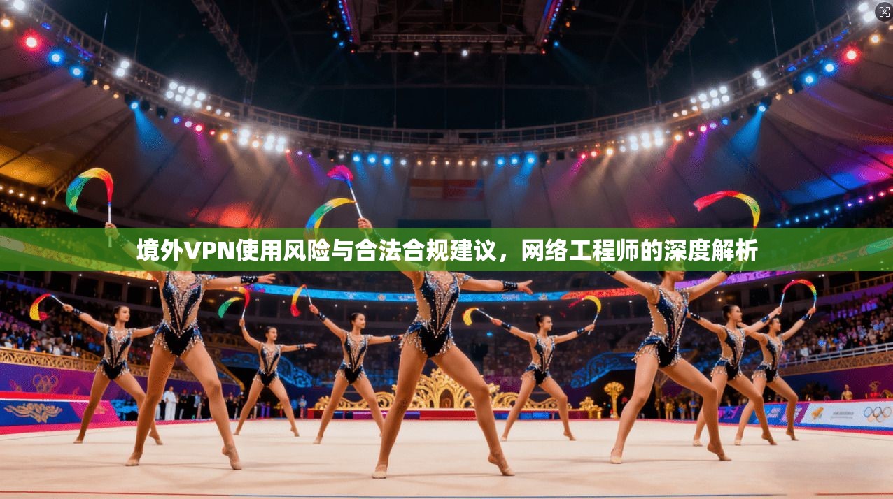 境外VPN使用风险与合法合规建议，网络工程师的深度解析