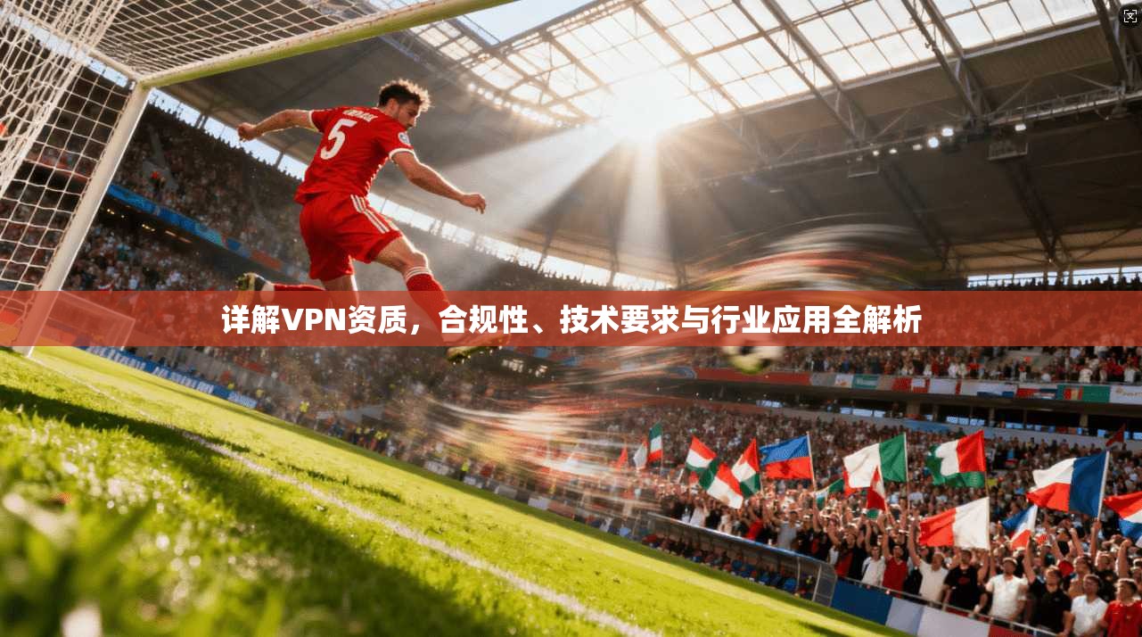 详解VPN资质，合规性、技术要求与行业应用全解析
