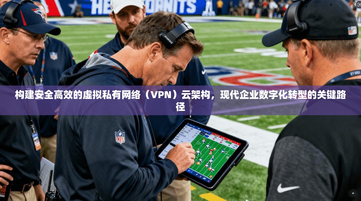 构建安全高效的虚拟私有网络（VPN）云架构，现代企业数字化转型的关键路径