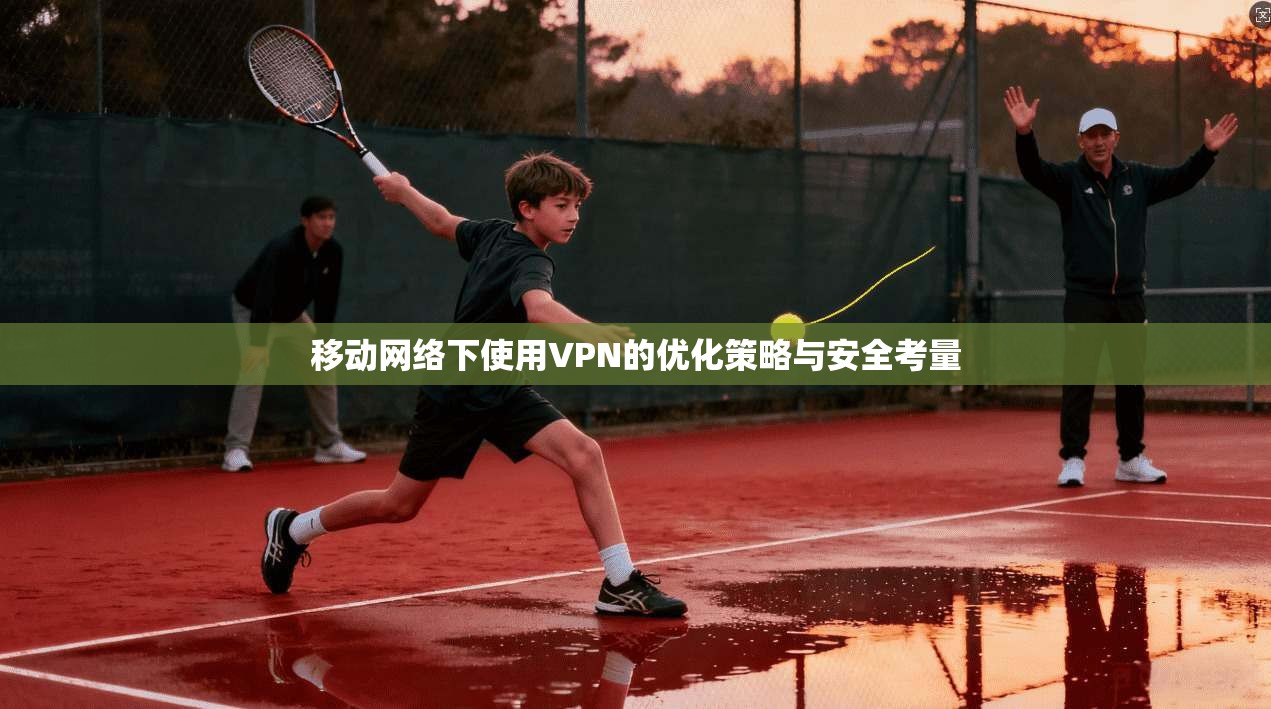 移动网络下使用VPN的优化策略与安全考量