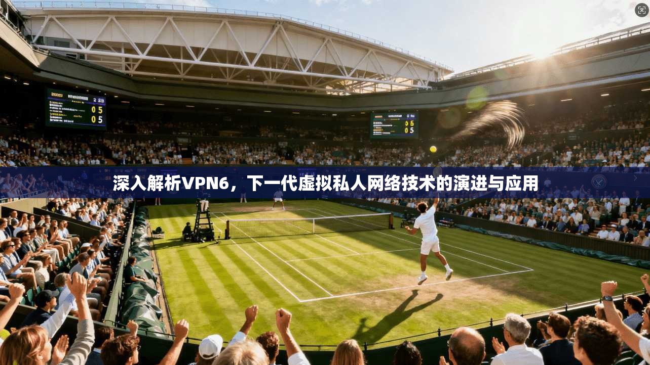 深入解析VPN6，下一代虚拟私人网络技术的演进与应用