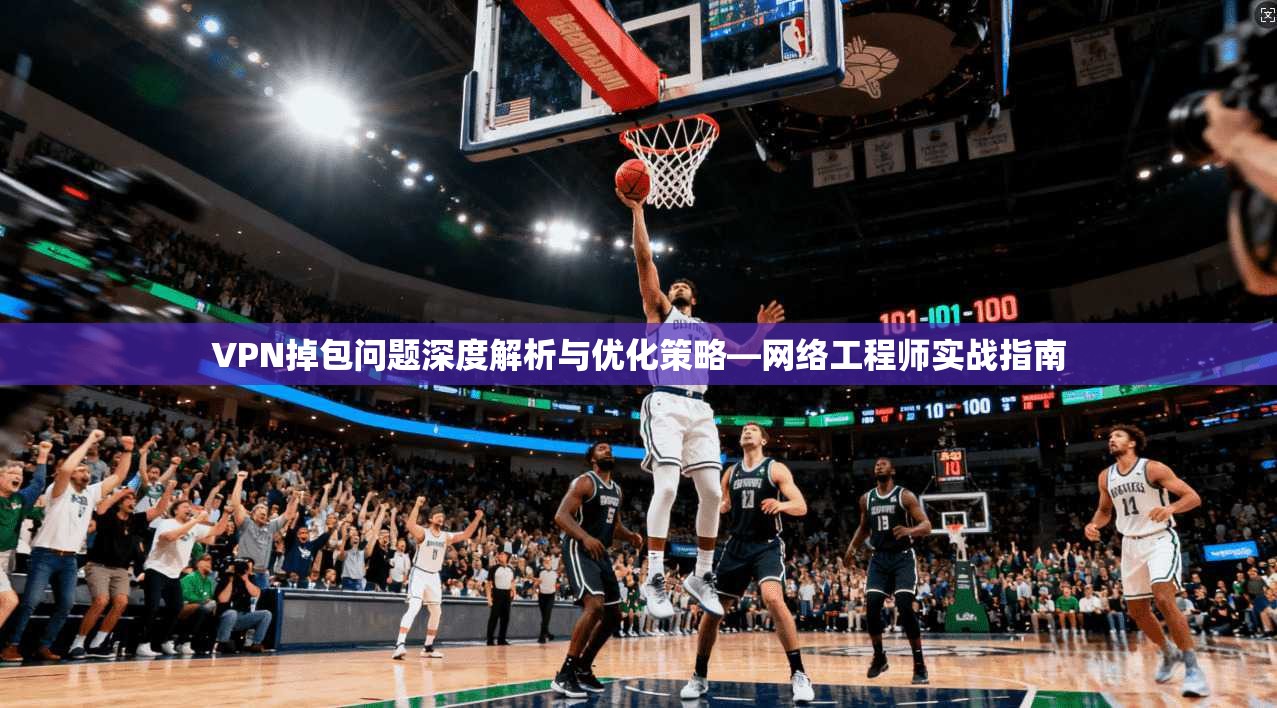 VPN掉包问题深度解析与优化策略—网络工程师实战指南