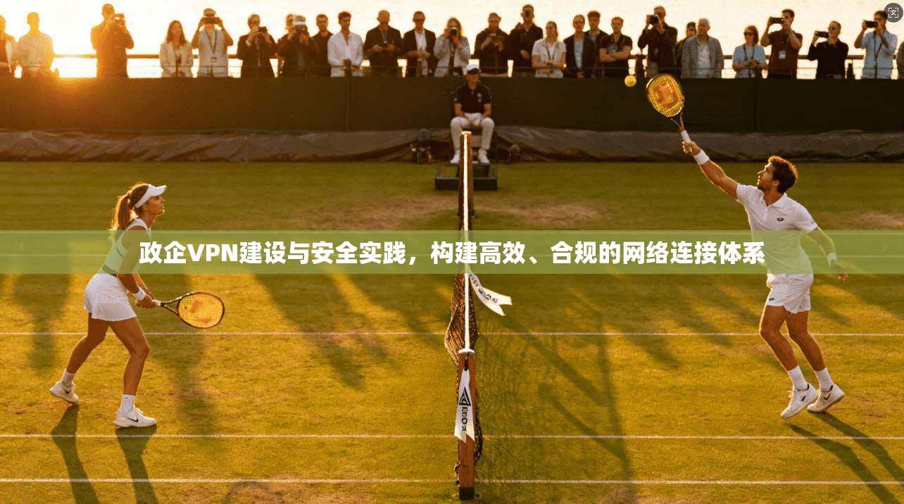 政企VPN建设与安全实践，构建高效、合规的网络连接体系