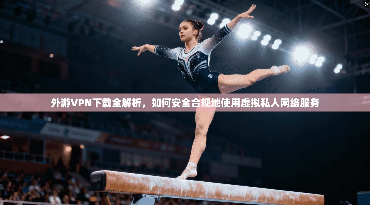 外游VPN下载全解析，如何安全合规地使用虚拟私人网络服务