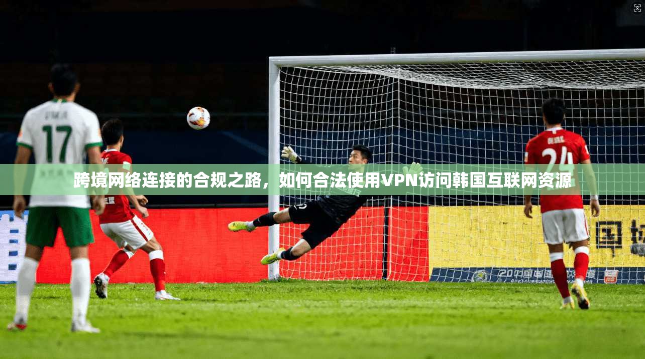跨境网络连接的合规之路，如何合法使用VPN访问韩国互联网资源