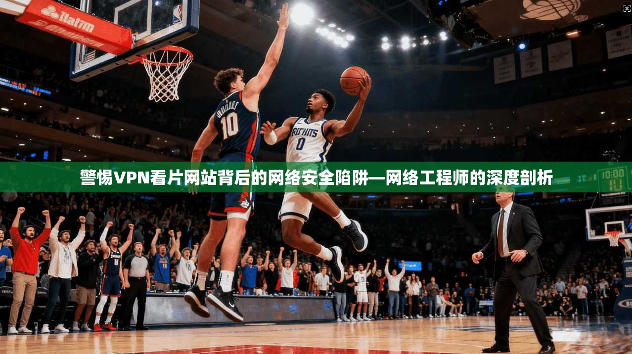 警惕VPN看片网站背后的网络安全陷阱—网络工程师的深度剖析