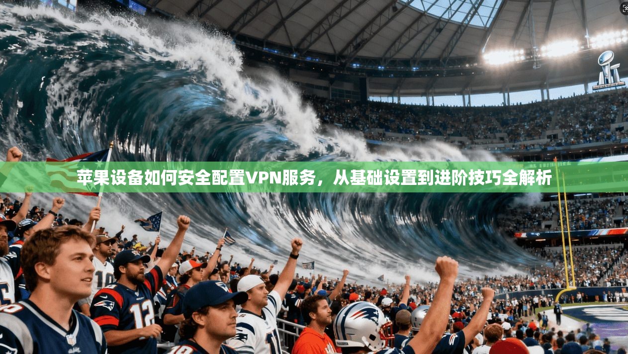苹果设备如何安全配置VPN服务，从基础设置到进阶技巧全解析