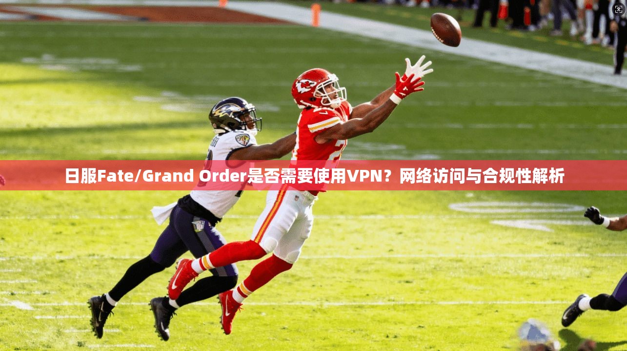 日服Fate/Grand Order是否需要使用VPN？网络访问与合规性解析