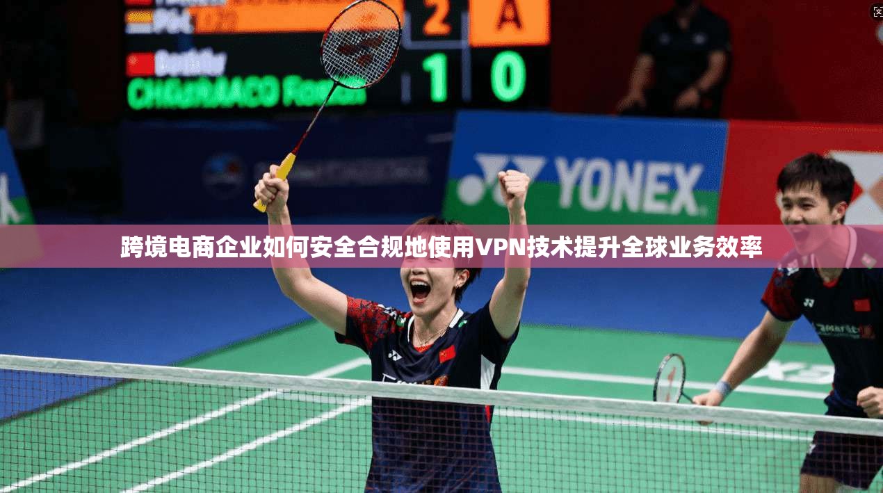 跨境电商企业如何安全合规地使用VPN技术提升全球业务效率