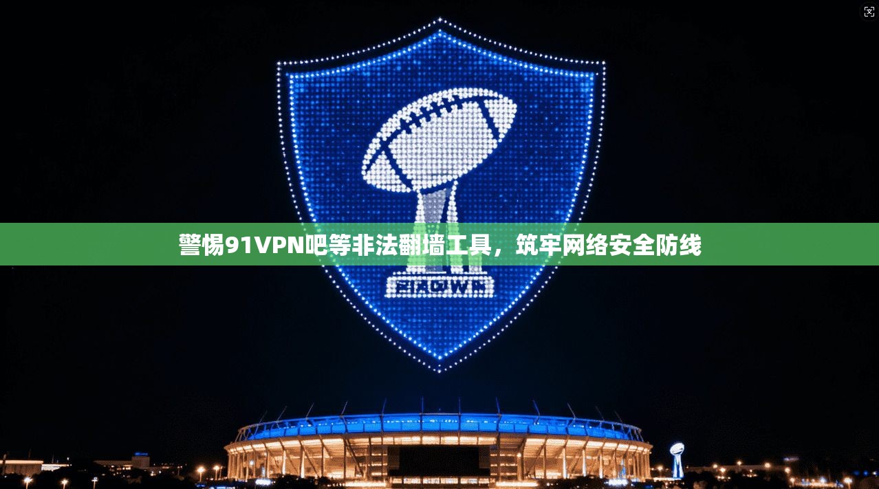 警惕91VPN吧等非法翻墙工具，筑牢网络安全防线