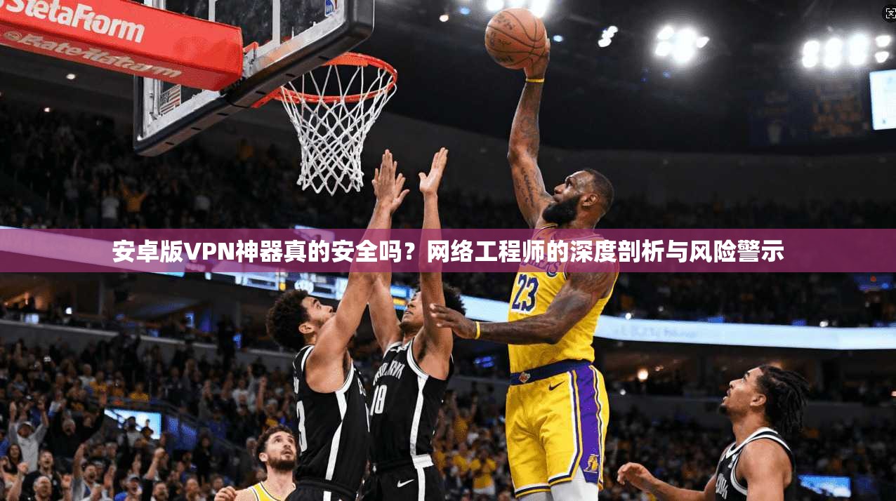 安卓版VPN神器真的安全吗？网络工程师的深度剖析与风险警示