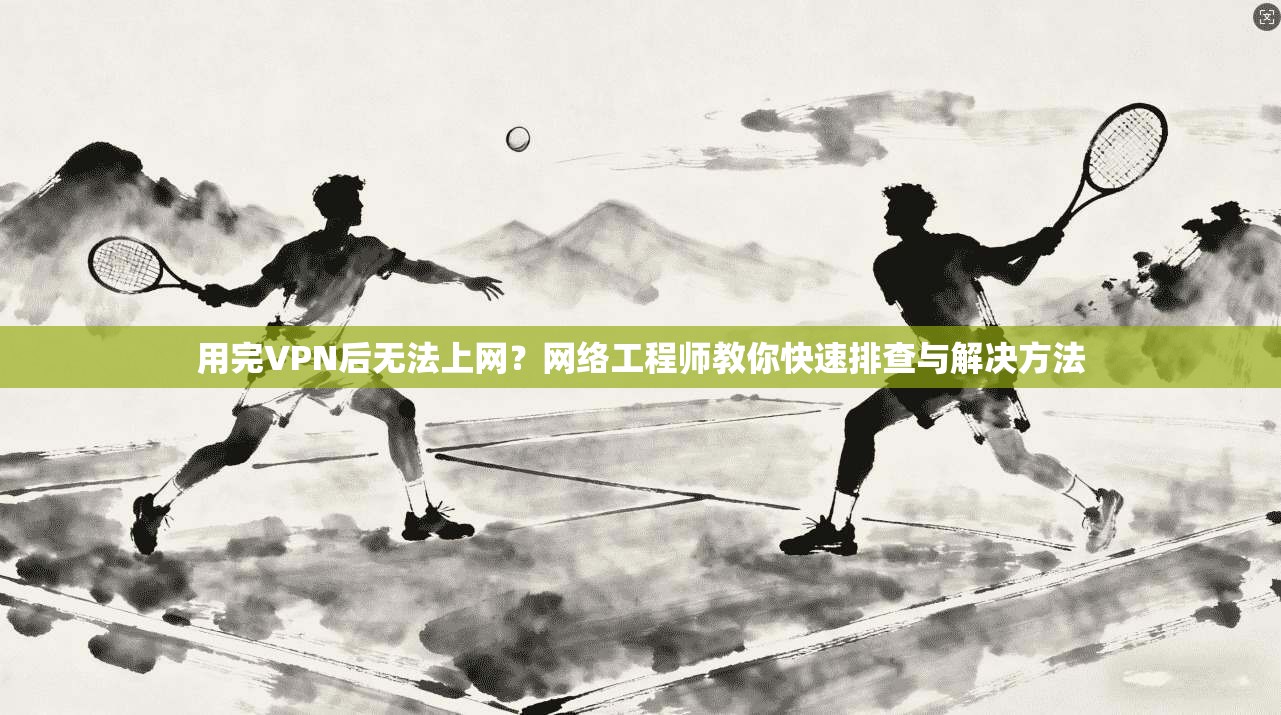用完VPN后无法上网？网络工程师教你快速排查与解决方法