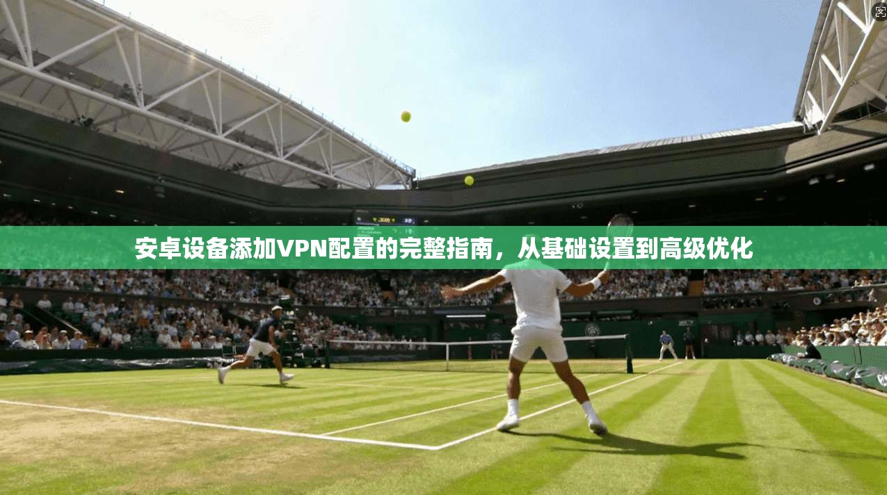 安卓设备添加VPN配置的完整指南，从基础设置到高级优化