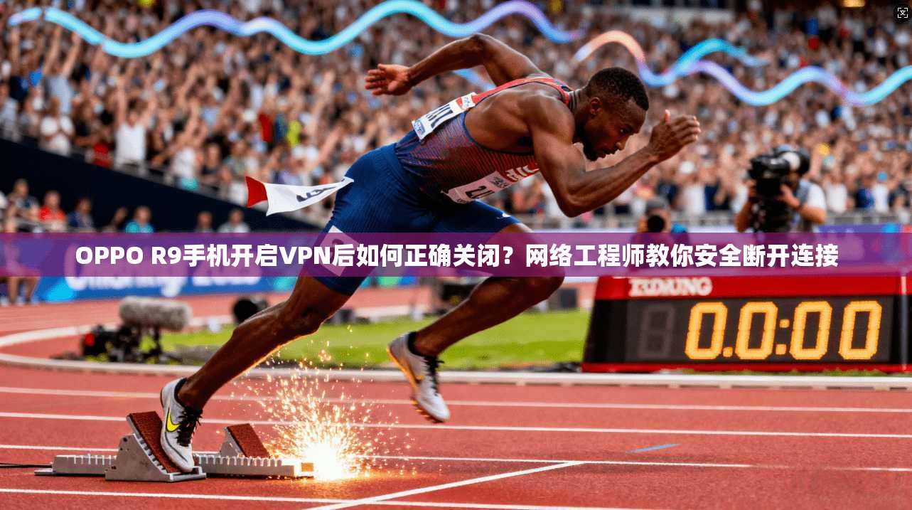 OPPO R9手机开启VPN后如何正确关闭？网络工程师教你安全断开连接