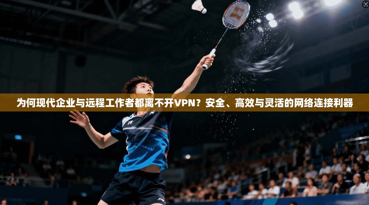 为何现代企业与远程工作者都离不开VPN？安全、高效与灵活的网络连接利器