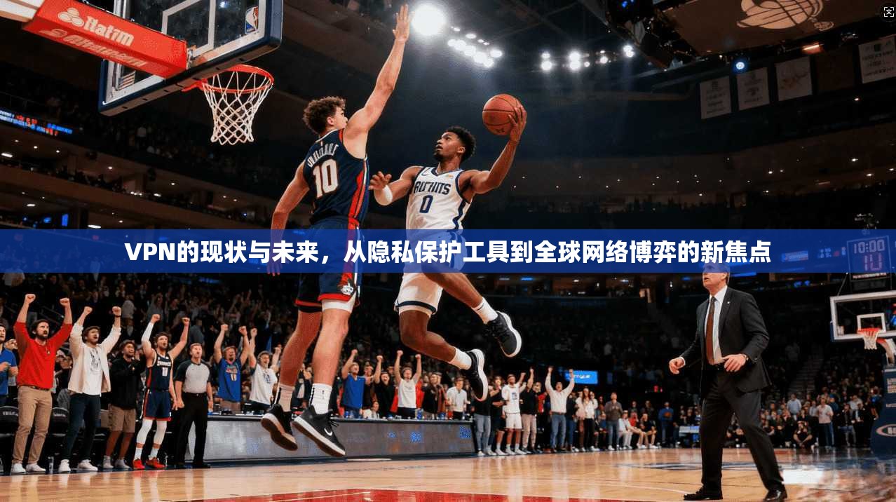 VPN的现状与未来，从隐私保护工具到全球网络博弈的新焦点