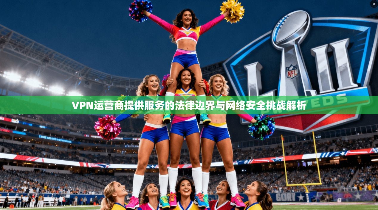 VPN运营商提供服务的法律边界与网络安全挑战解析