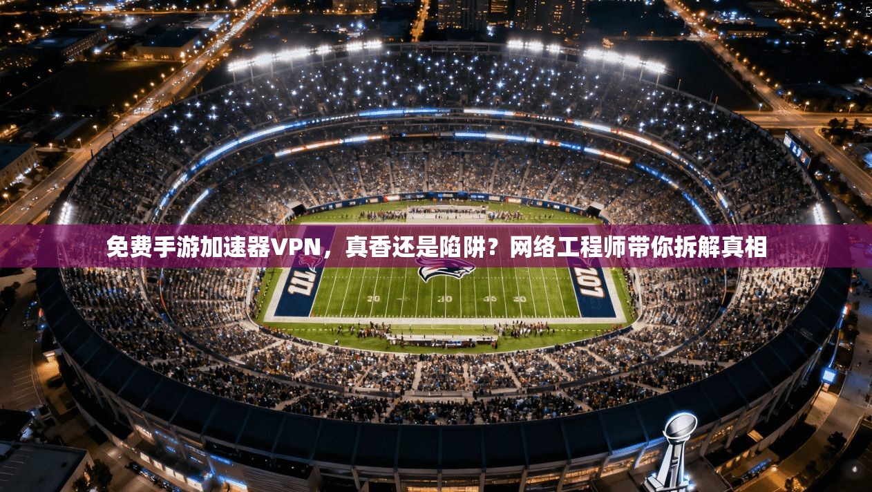 免费手游加速器VPN，真香还是陷阱？网络工程师带你拆解真相