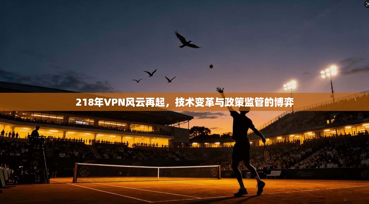 218年VPN风云再起，技术变革与政策监管的博弈