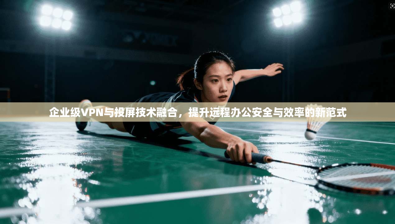 企业级VPN与投屏技术融合,提升远程办公安全与效率的新范式 企业级VPN与投屏技术融合,提升远程办公安全与效率的新范式