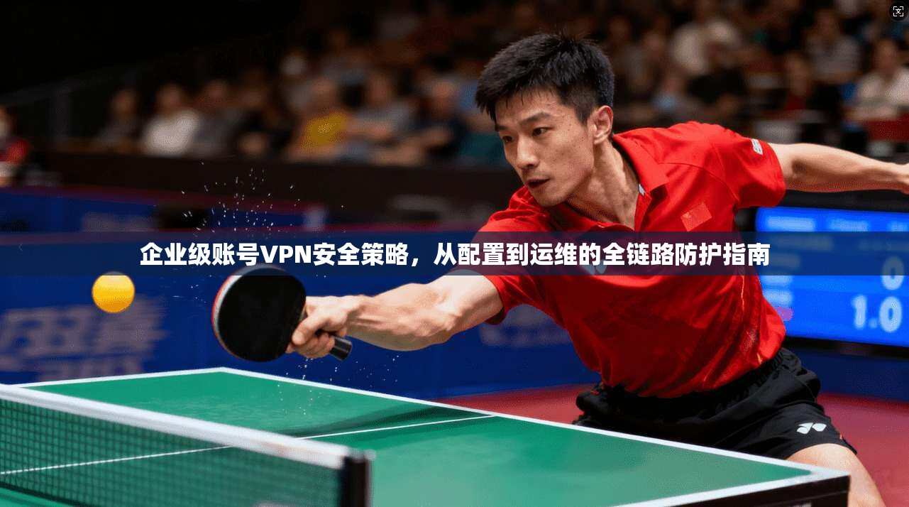 企业级账号VPN安全策略，从配置到运维的全链路防护指南