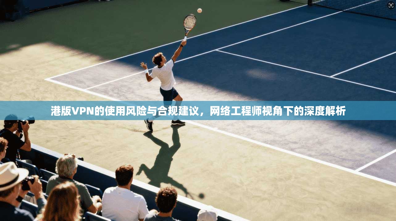港版VPN的使用风险与合规建议，网络工程师视角下的深度解析