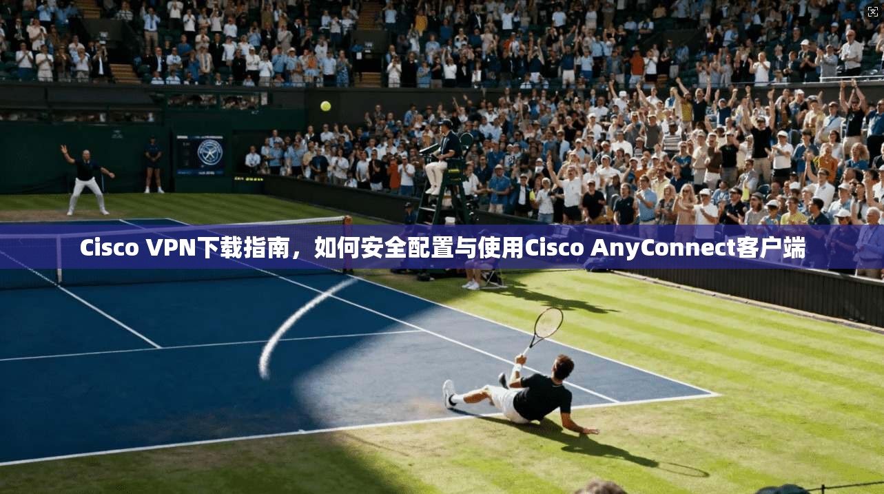 Cisco VPN下载指南，如何安全配置与使用Cisco AnyConnect客户端