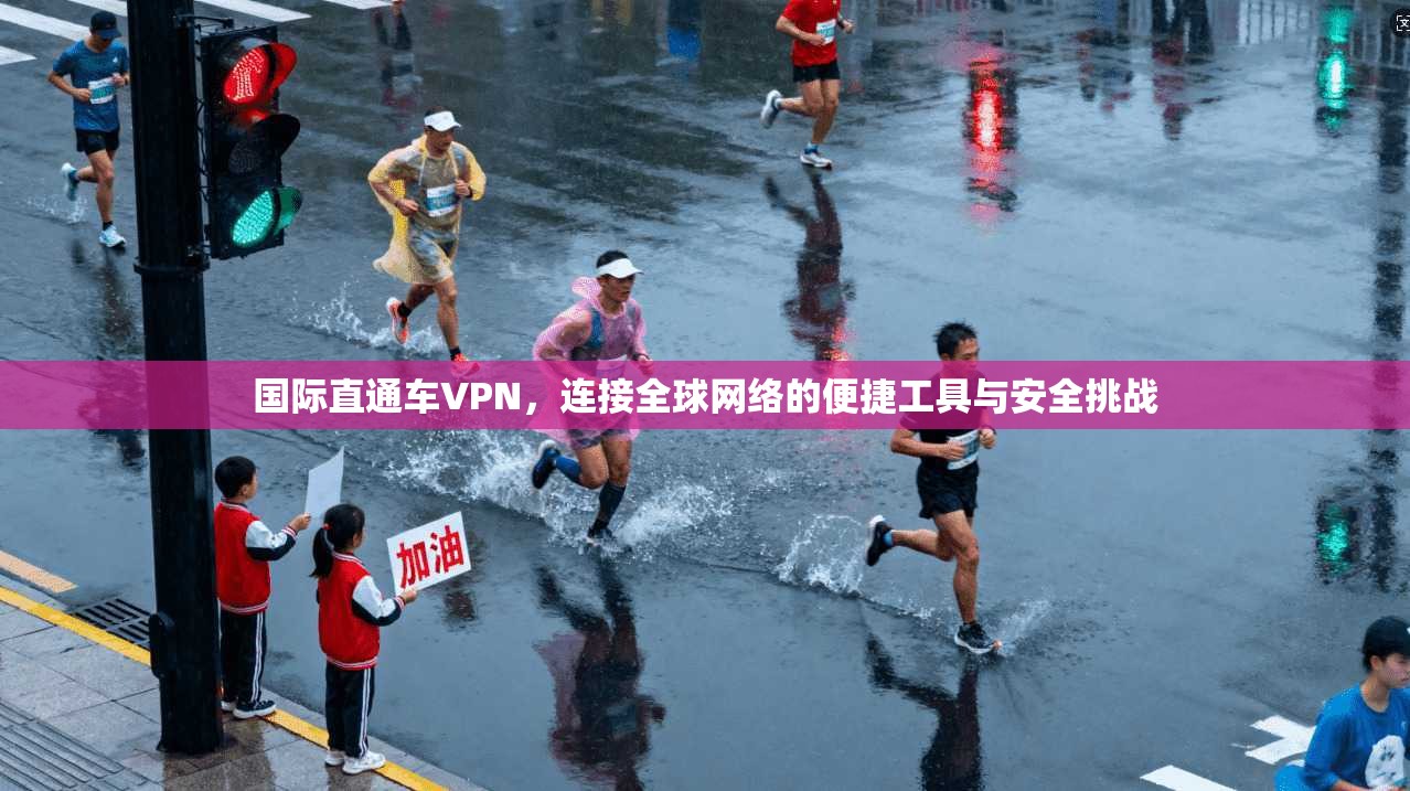 国际直通车VPN，连接全球网络的便捷工具与安全挑战