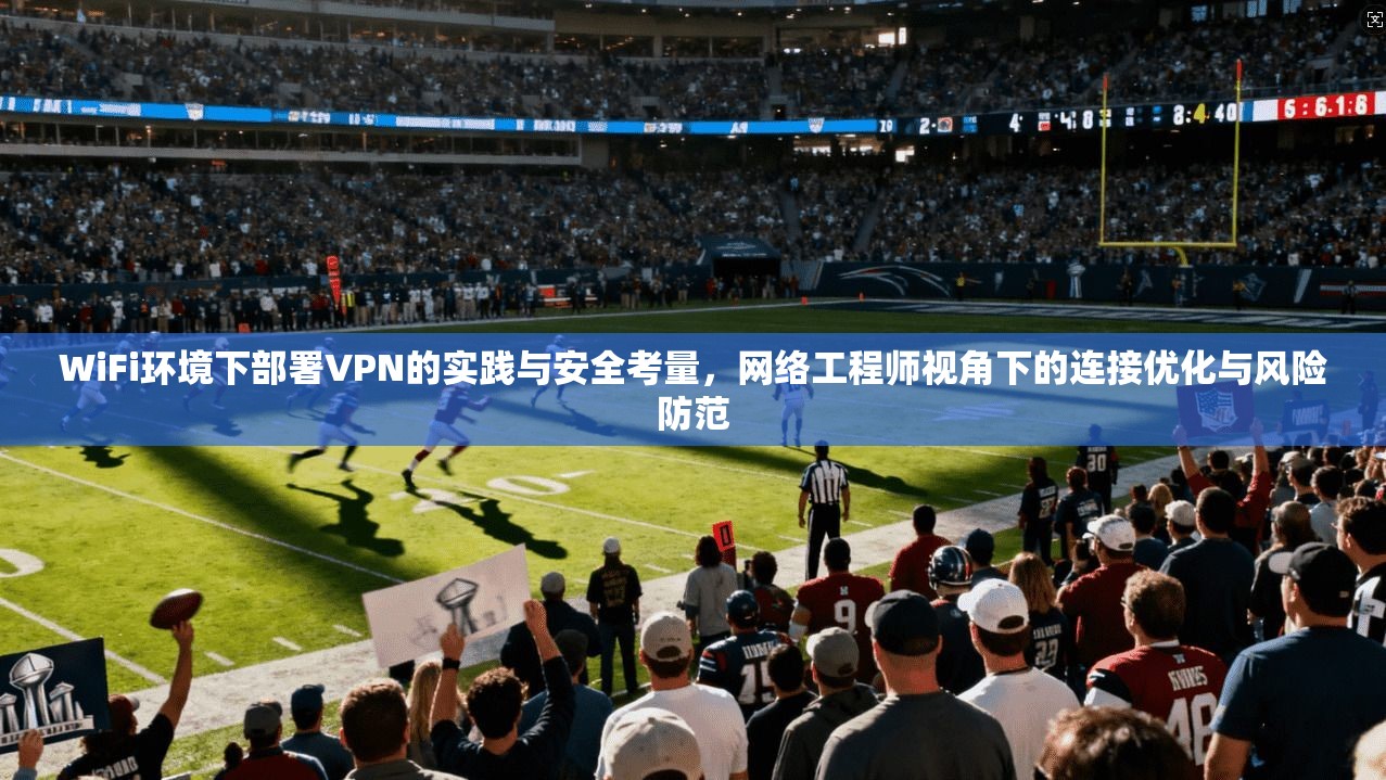 WiFi环境下部署VPN的实践与安全考量，网络工程师视角下的连接优化与风险防范