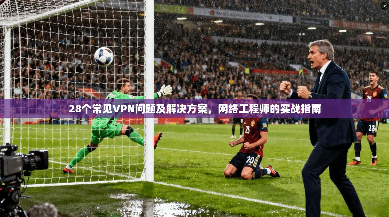 28个常见VPN问题及解决方案，网络工程师的实战指南