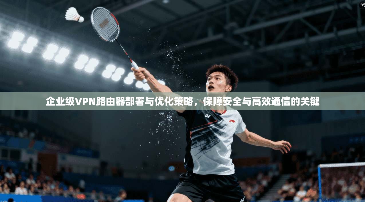 企业级VPN路由器部署与优化策略，保障安全与高效通信的关键