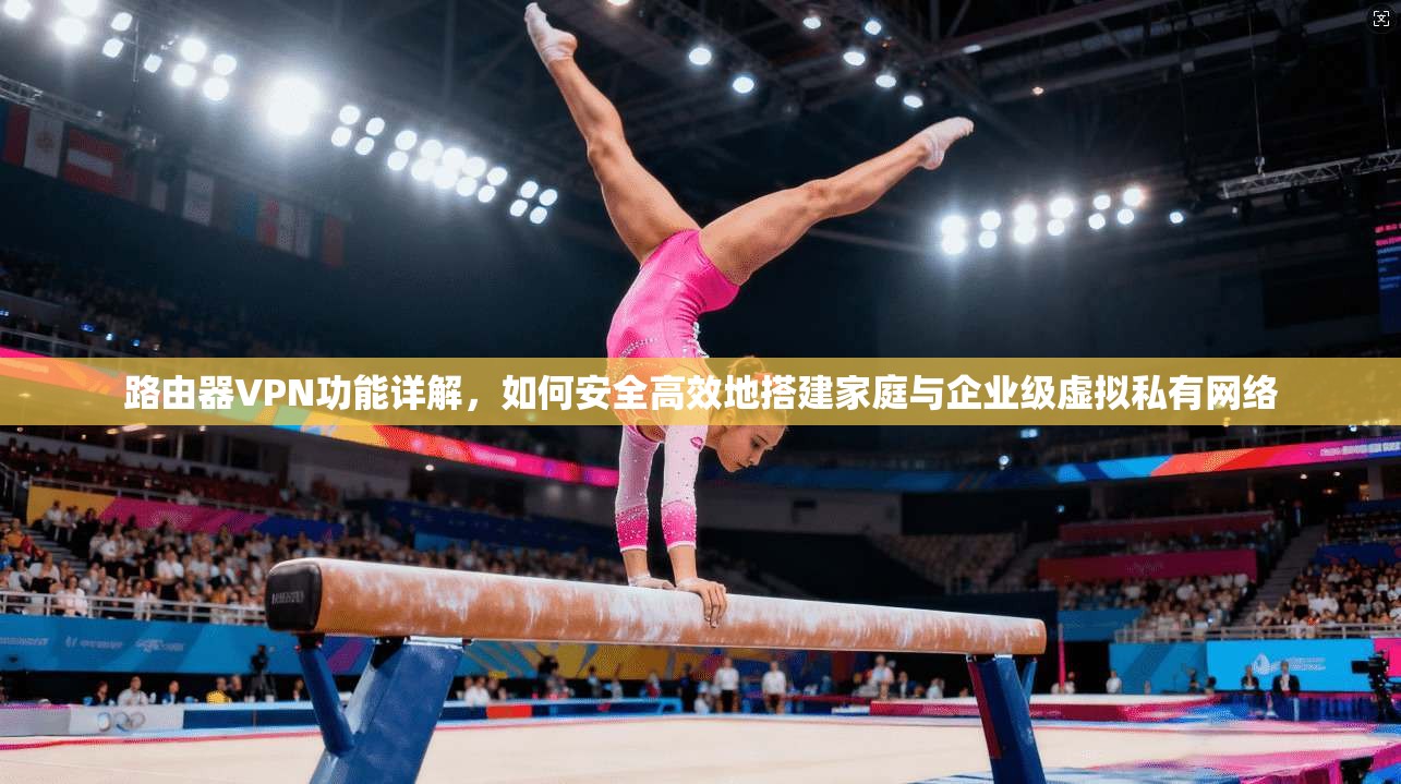 路由器VPN功能详解，如何安全高效地搭建家庭与企业级虚拟私有网络