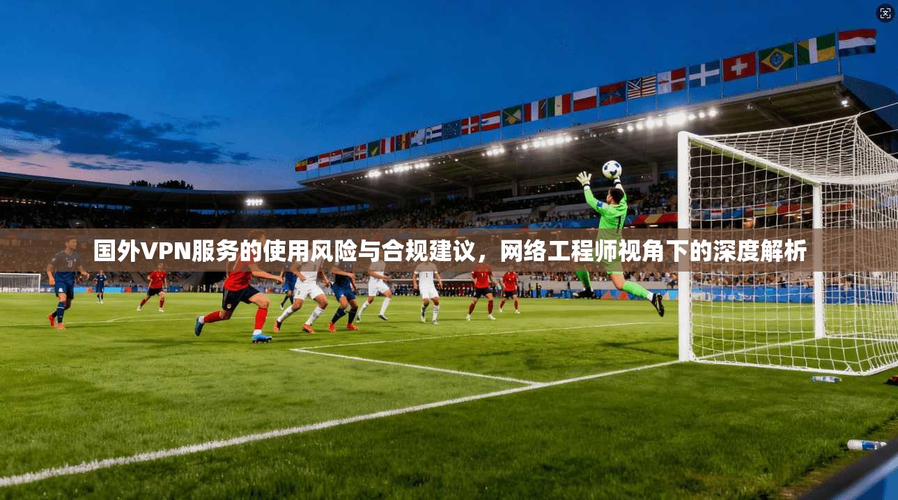 国外VPN服务的使用风险与合规建议，网络工程师视角下的深度解析