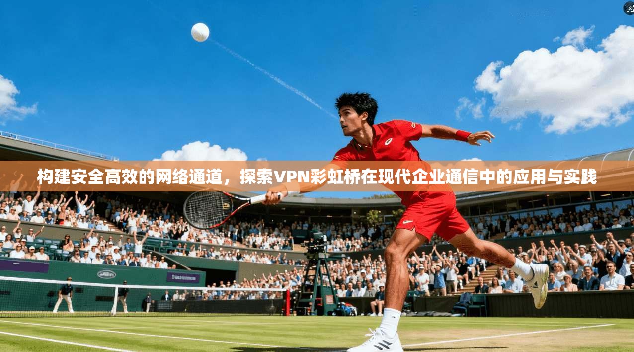 构建安全高效的网络通道，探索VPN彩虹桥在现代企业通信中的应用与实践