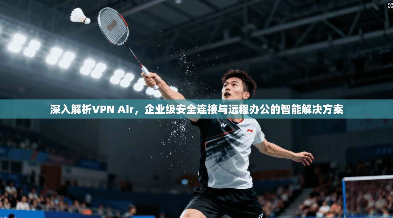 深入解析VPN Air，企业级安全连接与远程办公的智能解决方案