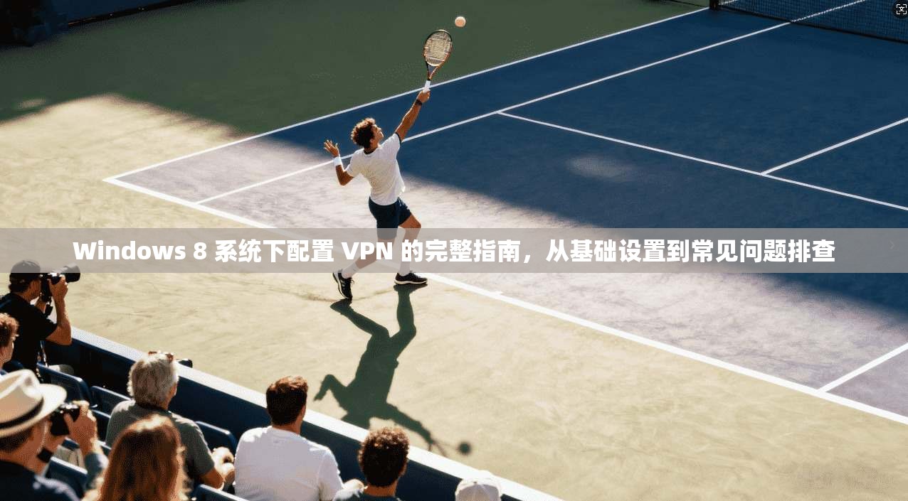 Windows 8 系统下配置 VPN 的完整指南，从基础设置到常见问题排查