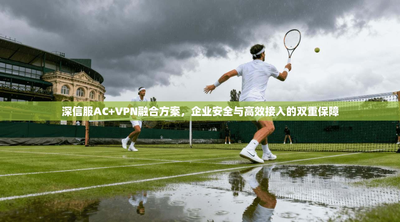 深信服AC+VPN融合方案，企业安全与高效接入的双重保障